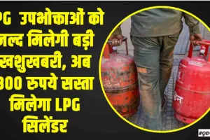 LPG Cylinder Price || LPG  उपभोक्ताओं को जल्द मिलेगी बड़ी खशुखबरी, अब 300 रुपये सस्ता मिलेगा LPG सिलेंडर